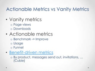 Actionable Metrics vs Vanity Metrics

• Vanity metrics
  o Page views
  o Downloads
• Actionable metrics
  o Benchmark -> Improve
  o Usage
  o Funnel
• Benefit-driven metrics
  o By product, messages send out, invitations, …
    (Cubie)
 