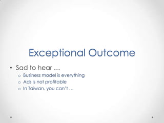 Exceptional Outcome
• Sad to hear …
  o Business model is everything
  o Ads is not profitable
  o In Taiwan, you can’t …
 