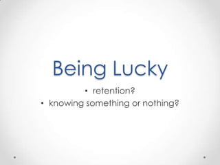 Being Lucky
         • retention?
• knowing something or nothing?
 