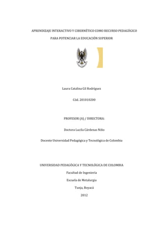APRENDIZAJE INTERACTIVO Y CIBERNÉTICO COMO RECURSO PEDAGÓGICO
PARA POTENCIAR LA EDUCACIÓN SUPERIOR
Laura Catalina Gil Rodríguez
Cód. 201010200
PROFESOR (A) / DIRECTORA:
Doctora Lucila Cárdenas Niño
Docente Universidad Pedagógica y Tecnológica de Colombia
UNIVERSIDAD PEDAGÓGICA Y TECNOLÓGICA DE COLOMBIA
Facultad de Ingeniería
Escuela de Metalurgia
Tunja, Boyacá
2012