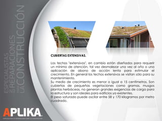 CUBIERTAS EXTENSIVAS.
Los techos "extensivos", en cambio están diseñados para requerir
un mínimo de atención, tal vez desmalezar una vez al año o una
aplicación de abono de acción lenta para estimular el
crecimiento. En general los techos extensivos se visitan sólo para su
mantenimiento.
Su medio de crecimiento es menor o igual a 15 centímetros. Son
cubiertas de pequeñas vegetaciones como gramas, musgos
plantas herbáceas, no generan grandes exigencias de carga para
la estructura y son ideales para edificios ya existentes.
El peso saturado puede oscilar entre 58 y 170 kilogramos por metro
cuadrado.

 