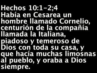 ,
Hechos 10:1-2;4
Había en Cesarea un
hombre llamado Cornelio,
centurión de la compañía
llamada la Italiana,
piadoso y temeroso de
Dios con toda su casa, y
que hacía muchas limosnas
al pueblo, y oraba a Dios
siempre.