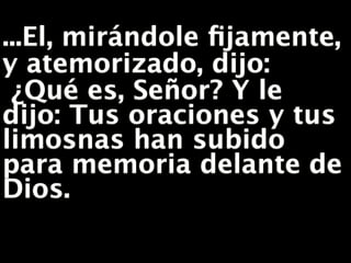 ...El, mirándole fijamente,
y atemorizado, dijo:
¿Qué es, Señor? Y le
dijo: Tus oraciones y tus
limosnas han subido
para memoria delante de
Dios.