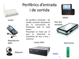 Perifèrics d’entrada
                  i de sortida
                                                                Mòbil
router            Els perifèrics d’entrada i de
                  sortida serveixen bàsicament      Disc Dur
                  per la comunicació de             extraïble
                  l’ordinador amb el medi
                  extern.
                  Proveeixen el mode per el
                  qual la informació es
                  transferida de fora a dins, i
                  viceversa.
Reproductor
MP3                        Lector DVD                            Paint-Drive



         Webcam                                   enrere
 