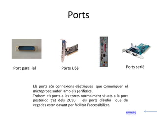 Ports



Port paral·lel               Ports USB                              Ports seriè



            Els ports són connexions elèctriques que comuniquen el
            microprocessador amb els perifèrics.
            Trobem els ports a les torres normalment situats a la port
            posterior, tret dels 2USB i els ports d’àudio que de
            vegades estan davant per facilitar l’accessibilitat.
                                                                    enrere
 