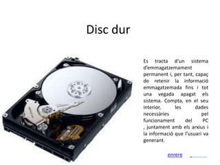 Disc dur

           Es tracta d’un sistema
           d’emmagatzemament
           permanent i, per tant, capaç
           de retenir la informació
           emmagatzemada fins i tot
           una vegada apagat els
           sistema. Compta, en el seu
           interior,     les      dades
           necessàries               pel
           funcionament      del      PC
           , juntament amb els arxius i
           la informació que l’usuari va
           generant.

                     enrere
 