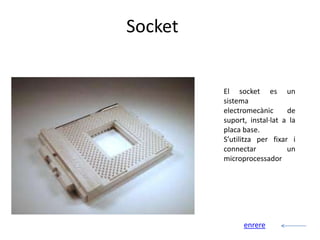 Socket


         El socket es un
         sistema
         electromecànic      de
         suport, instal·lat a la
         placa base.
         S’utilitza per fixar i
         connectar           un
         microprocessador




               enrere
 