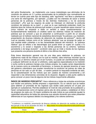del señor Bustamante, se implemento una nueva metodología que eliminaba de la
condición de pobres en 3.1 puntos porcentuales de la poblacion que normalmente se
tenían en cuenta para este tipo de estudios; este “agumento” nos lleva a plantearnos
una serie de interrogantes, por ejemplo: ¿Cuáles son los intereses de sacar a tantas
personas de la pobreza a través de las distintas mediciones y no de acciones
concretas?, ¿Por qué los organos de poder se interesan en disimular la profunda
condicion de pobreza de su pais?, y ¿qué es lo que realmente pretenden medir los
distintos tipos de índices de pobreza que existen y a quién benefician estos mismos? La
única manera de empezar a darle un sentido a estos cuestionamientos es
fundamentalmente realizando un análisis sobre los distintos índices de medición de
pobreza que se conocen y que se presentan a continuación a partir de un estudio
realizado por el instituto nacional de estadística denominado “la pobreza y su medición,
presentación de diversos métodos de obtención de medidas de pobreza” 6, dentro del
cual se rescatan índices como el de “pobreza absoluta” que se encarga de saber en
qué medida están cubiertas o no las necesidades básicas del individuo; la “pobreza
relativa” que se refiere a las desventajas que puede tener un sujeto en cuanto a lo
económico y lo social o respecto a las demás personas de su entorno; “pobreza
persistente o de larga duración” condición esta que se mide a través de los ingresos
que presenta una persona durante el último o los últimos tres años.

Esta breve descripcion general nos da una idea para relativizar la pobreza, sin
explicarnos nada de los indices con la cual es medida, cabe entonces recordar que la
pobreza es un término creado por el ser humano, no puede ser científicamente medida
y cualquier definición es de por sí arbitraria, cada agencia especializada en la medición
o lucha contra la pobreza maneja unos índices propios, los cuales varían dependiendo
de la manera como es entendido el fenómeno, a manera de ejemplo tenemos el caso
del gobierno colombiano que pueden transformar la condicion de pobres de miles de
personas en tan solo un par de dias, a nuestro parecer la respuesta evidente de esto,
es la caracterización de los indices que son usados de manera conveniente y sin
responder a las dimensiones concretas de la situacion, llegado a este punto valdria la
pena conocer un poco mas de algunos de los indices mayormente utilizados:

ÍNDICE DE INGRESO PERCAPITA7: Hace referencia a todas las entradas económicas
que recibe una persona, familia empresa u organización. Es un calculo que se realiza
para obtener un promedio de los ingresos que recibe cada persona en el país por
ejemplo en subsistencia. Permite establecer el nivel de vida promedio de la población y
hacer comparaciones como el ingreso perca pita de otros países y establecer el ritmo
de progreso de cada uno. El mayor problema de este índice es que pretende igualar la
capacidad adquisitiva de todas las personas que estudia obviando que estas presentan
diferencias en sus ingresos debido a la desigualdad y los valores extremos.


6
  la pobreza y su medición, presentación de diversos métodos de obtención de medidas de pobreza.
Recuperado el dia 03 de diciembre de 2012. En: http://www.ine.es/daco/daco42/sociales/pobreza.pdf
Instituto Nacional de Estadística.
7
                Vease:             INGRESO               PER              CÁPITA.              En
http://www.banrepcultural.org/blaavirtual/ayudadetareas/economia/econo39.htm
 