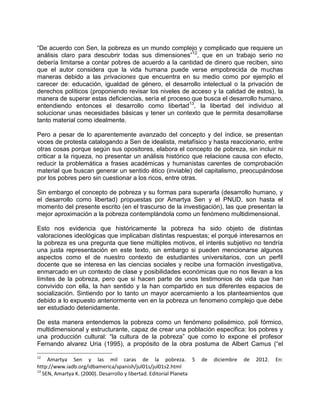 “De acuerdo con Sen, la pobreza es un mundo complejo y complicado que requiere un
análisis claro para descubrir todas sus dimensiones”12, que en un trabajo serio no
debería limitarse a contar pobres de acuerdo a la cantidad de dinero que reciben, sino
que el autor considera que la vida humana puede verse empobrecida de muchas
maneras debido a las privaciones que encuentra en su medio como por ejemplo el
carecer de: educación, igualdad de género, el desarrollo intelectual o la privación de
derechos políticos (proponiendo revisar los niveles de acceso y la calidad de estos), la
manera de superar estas deficiencias, sería el proceso que busca el desarrollo humano,
entendiendo entonces el desarrollo como libertad13, la libertad del individuo al
solucionar unas necesidades básicas y tener un contexto que le permita desarrollarse
tanto material como idealmente.

Pero a pesar de lo aparentemente avanzado del concepto y del índice, se presentan
voces de protesta catalogando a Sen de idealista, metafísico y hasta reaccionario, entre
otras cosas porque según sus opositores, elabora el concepto de pobreza, sin incluir ni
criticar a la riqueza, no presentar un análisis histórico que relacione causa con efecto,
reducir la problemática a frases académicas y humanistas carentes de comprobación
material que buscan generar un sentido ético (inviable) del capitalismo, preocupándose
por los pobres pero sin cuestionar a los ricos, entre otras.

Sin embargo el concepto de pobreza y su formas para superarla (desarrollo humano, y
el desarrollo como libertad) propuestas por Amartya Sen y el PNUD, son hasta el
momento del presente escrito (en el trascurso de la investigación), las que presentan la
mejor aproximación a la pobreza contemplándola como un fenómeno multidimensional.

Esto nos evidencia que históricamente la pobreza ha sido objeto de distintas
valoraciones ideológicas que implicaban distintas respuestas; el porqué interesarnos en
la pobreza es una pregunta que tiene múltiples motivos, el interés subjetivo no tendría
una justa representación en este texto, sin embargo si pueden mencionarse algunos
aspectos como el de nuestro contexto de estudiantes universitarios, con un perfil
docente que se interesa en las ciencias sociales y recibe una formación investigativa,
enmarcado en un contexto de clase y posibilidades económicas que no nos llevan a los
límites de la pobreza, pero que si hacen parte de unos testimonios de vida que han
convivido con ella, la han sentido y la han compartido en sus diferentes espacios de
socialización. Sintiendo por lo tanto un mayor acercamiento a los planteamientos que
debido a lo expuesto anteriormente ven en la pobreza un fenomeno complejo que debe
ser estudiado detenidamente.

De esta manera entendemos la pobreza como un fenómeno polisémico, poli fórmico,
multidimensional y estructurante, capaz de crear una población especifica: los pobres y
una producción cultural: “la cultura de la pobreza” que como lo expone el profesor
Fernando alvarez Uria (1995), a propósito de la obra postuma de Albert Camus (“el

12
     Amartya Sen y las mil caras de la pobreza. 5                     de   diciembre   de   2012.   En:
http://www.iadb.org/idbamerica/spanish/jul01s/jul01s2.html
13
   SEN, Amartya K. (2000). Desarrollo y libertad. Editorial Planeta
 
