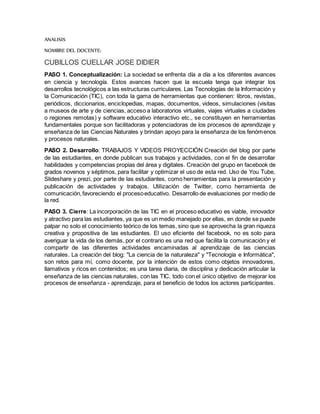 ANALISIS
NOMBRE DEL DOCENTE:
CUBILLOS CUELLAR JOSE DIDIER
PASO 1. Conceptualización: La sociedad se enfrenta día a día a los diferentes avances
en ciencia y tecnología. Estos avances hacen que la escuela tenga que integrar los
desarrollos tecnológicos a las estructuras curriculares. Las Tecnologías de la Información y
la Comunicación (TIC), con toda la gama de herramientas que contienen: libros, revistas,
periódicos, diccionarios, enciclopedias, mapas, documentos, videos, simulaciones (visitas
a museos de arte y de ciencias, acceso a laboratorios virtuales, viajes virtuales a ciudades
o regiones remotas) y software educativo interactivo etc., se constituyen en herramientas
fundamentales porque son facilitadoras y potenciadoras de los procesos de aprendizaje y
enseñanza de las Ciencias Naturales y brindan apoyo para la enseñanza de los fenómenos
y procesos naturales.
PASO 2. Desarrollo: TRABAJOS Y VIDEOS PROYECCIÓN Creación del blog por parte
de las estudiantes, en donde publican sus trabajos y actividades, con el fin de desarrollar
habilidades y competencias propias del área y digitales. Creación del grupo en facebook de
grados novenos y séptimos, para facilitar y optimizar el uso de esta red. Uso de You Tube,
Slideshare y prezi, por parte de las estudiantes, como herramientas para la presentación y
publicación de actividades y trabajos. Utilización de Twitter, como herramienta de
comunicación,favoreciendo el procesoeducativo. Desarrollo de evaluaciones por medio de
la red.
PASO 3. Cierre: La incorporación de las TIC en el proceso educativo es viable, innovador
y atractivo para las estudiantes, ya que es un medio manejado por ellas, en donde se puede
palpar no solo el conocimiento teórico de los temas, sino que se aprovecha la gran riqueza
creativa y propositiva de las estudiantes. El uso eficiente del facebook, no es solo para
averiguar la vida de los demás, por el contrario es una red que facilita la comunicación y el
compartir de las diferentes actividades encaminadas al aprendizaje de las ciencias
naturales. La creación del blog: "La ciencia de la naturaleza" y "Tecnología e Informática",
son retos para mí, como docente, por la intención de estos como objetos innovadores,
llamativos y ricos en contenidos; es una tarea diaria, de disciplina y dedicación articular la
enseñanza de las ciencias naturales, con las TIC, todo con el único objetivo de mejorar los
procesos de enseñanza - aprendizaje, para el beneficio de todos los actores participantes.
 