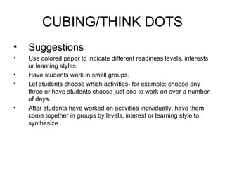 CUBING/THINK DOTS
•   Suggestions
•   Use colored paper to indicate different readiness levels, interests
    or learning styles.
•   Have students work in small groups.
•   Let students choose which activities- for example: choose any
    three or have students choose just one to work on over a number
    of days.
•   After students have worked on activities individually, have them
    come together in groups by levels, interest or learning style to
    synthesize.
 