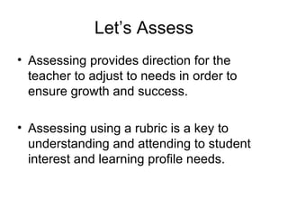 Let’s Assess
• Assessing provides direction for the
  teacher to adjust to needs in order to
  ensure growth and success.

• Assessing using a rubric is a key to
  understanding and attending to student
  interest and learning profile needs.
 