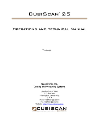 CubiScan®
25
Operations and Technical Manual
Version 1.2
Quantronix, Inc.
Cubing and Weighing Systems
380 South 200 West
P.O. Box 929
Farmington, Utah 84025
U. S. A.
Phone +1 (801) 451-7000
Fax +1 (801) 451-0502
Website: http://www.cubiscan.com
 