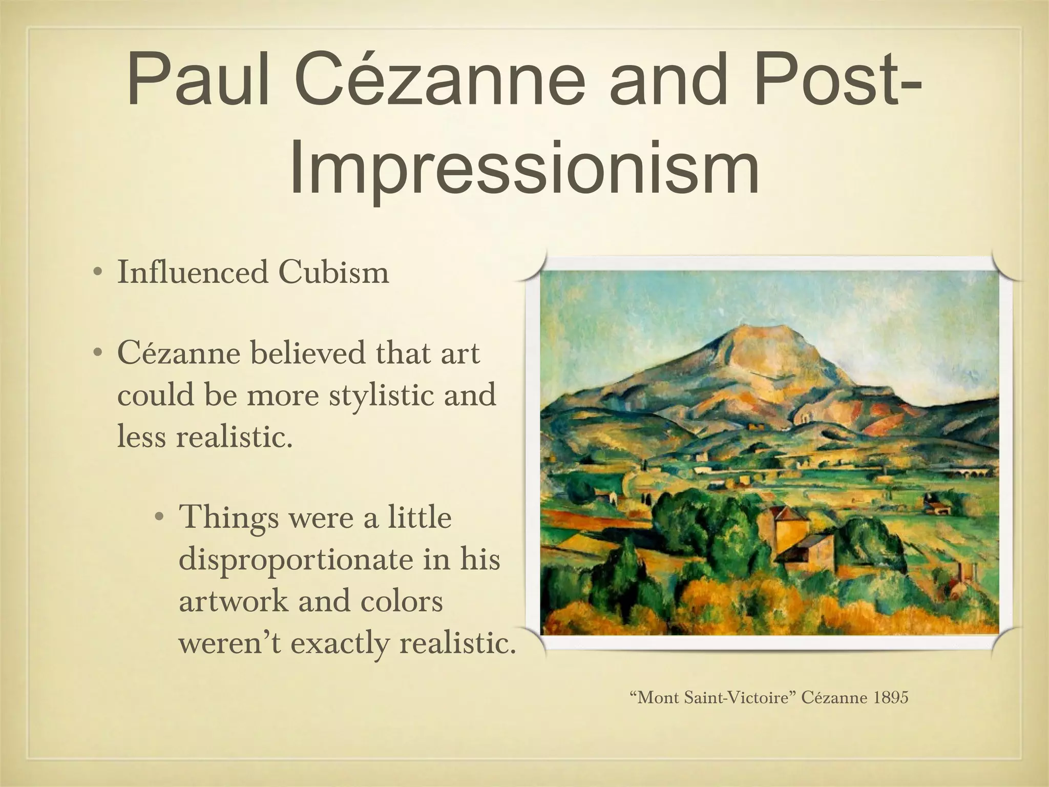 Paul Cézanne and Post-
       Impressionism
• Influenced Cubism

• Cézanne believed that art
  could be more stylistic and
  less realistic.

    • Things were a little
      disproportionate in his
      artwork and colors
      weren’t exactly realistic.
                                   “Mont Saint-Victoire” Cézanne 1895
 