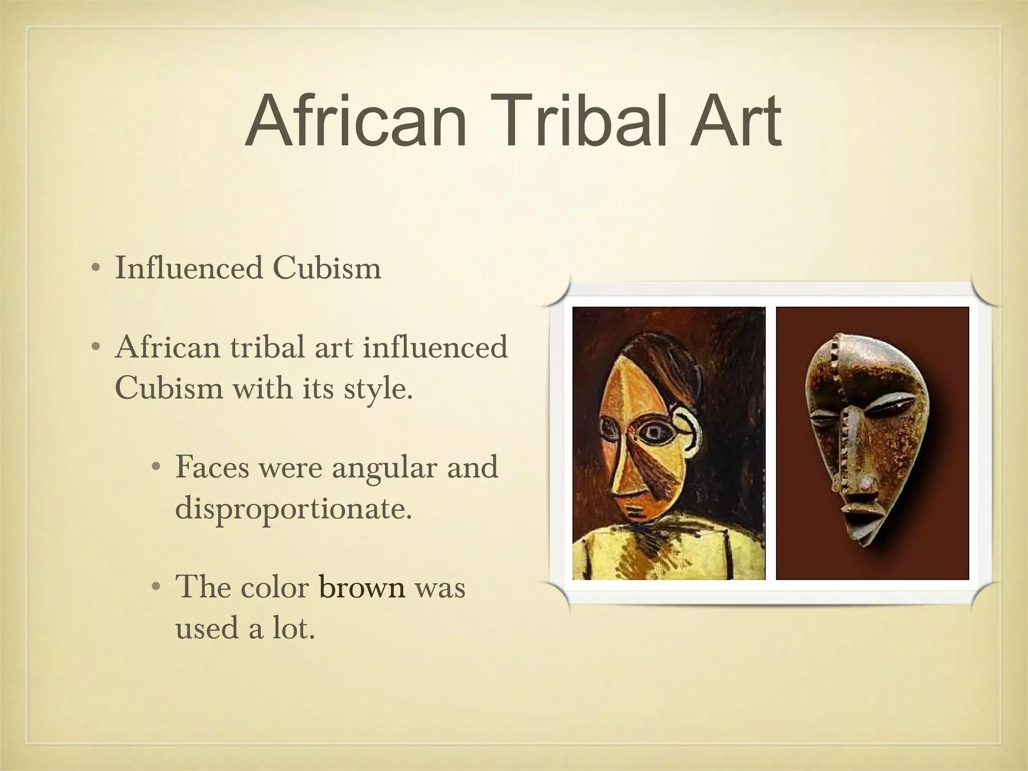 African Tribal Art
• Influenced Cubism

• African tribal art influenced
  Cubism with its style.

    • Faces were angular and
      disproportionate.

    • The color brown was
      used a lot.
 