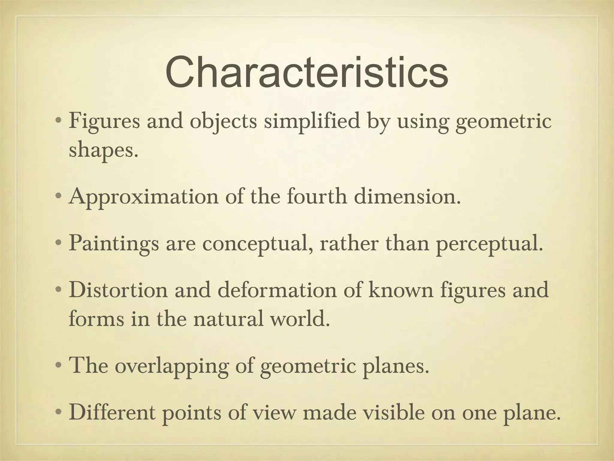 Characteristics
•Figures and objects simplified by using geometric
 shapes.
•Approximation of the fourth dimension.
•Paintings are conceptual, rather than perceptual.
•Distortion and deformation of known figures and
 forms in the natural world.
•The overlapping of geometric planes.
•Different points of view made visible on one plane.
 