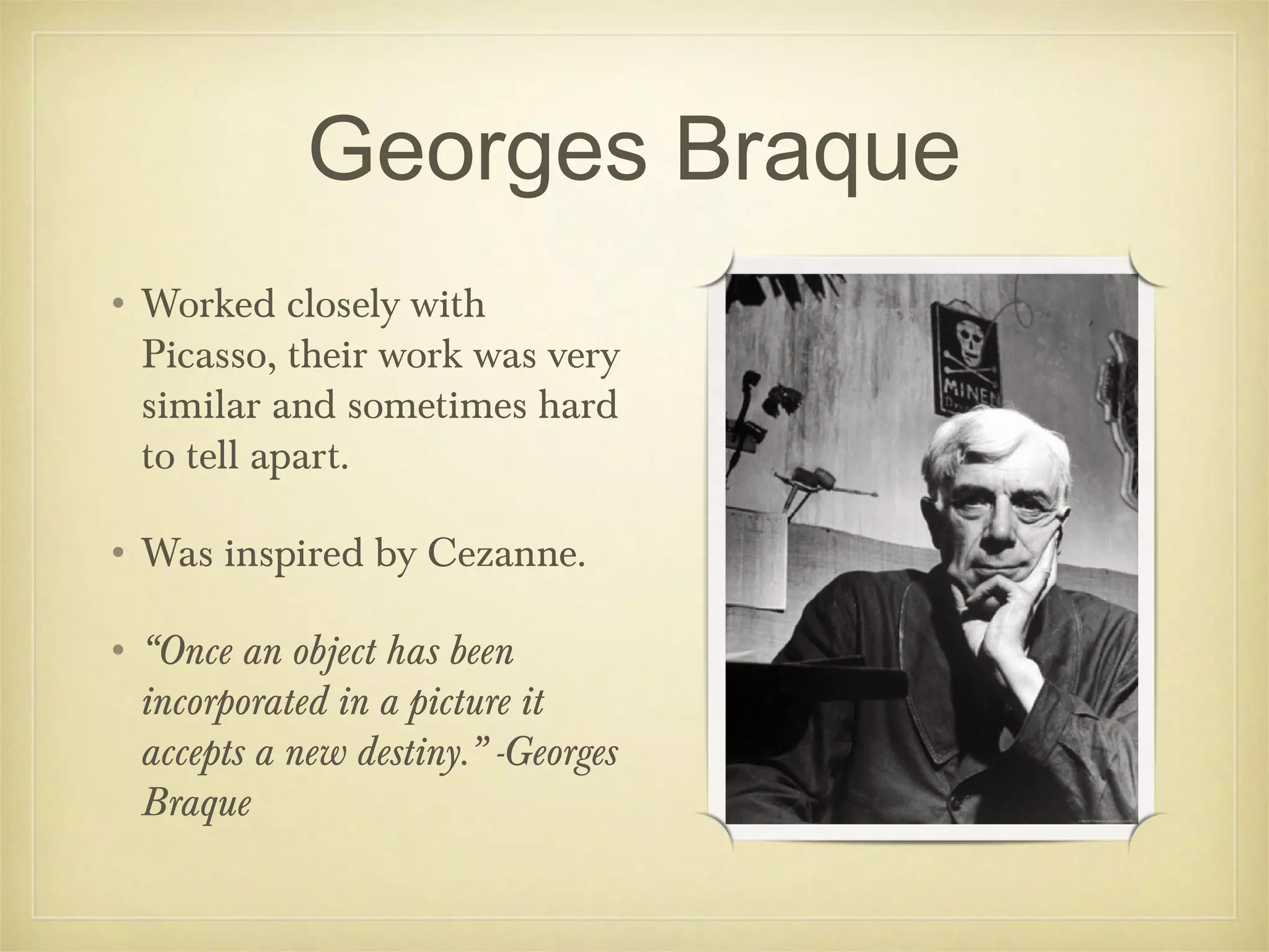 Georges Braque
• Worked closely with
  Picasso, their work was very
  similar and sometimes hard
  to tell apart.

• Was inspired by Cezanne.

• “Once an object has been
  incorporated in a picture it
  accepts a new destiny.” -Georges
  Braque
 