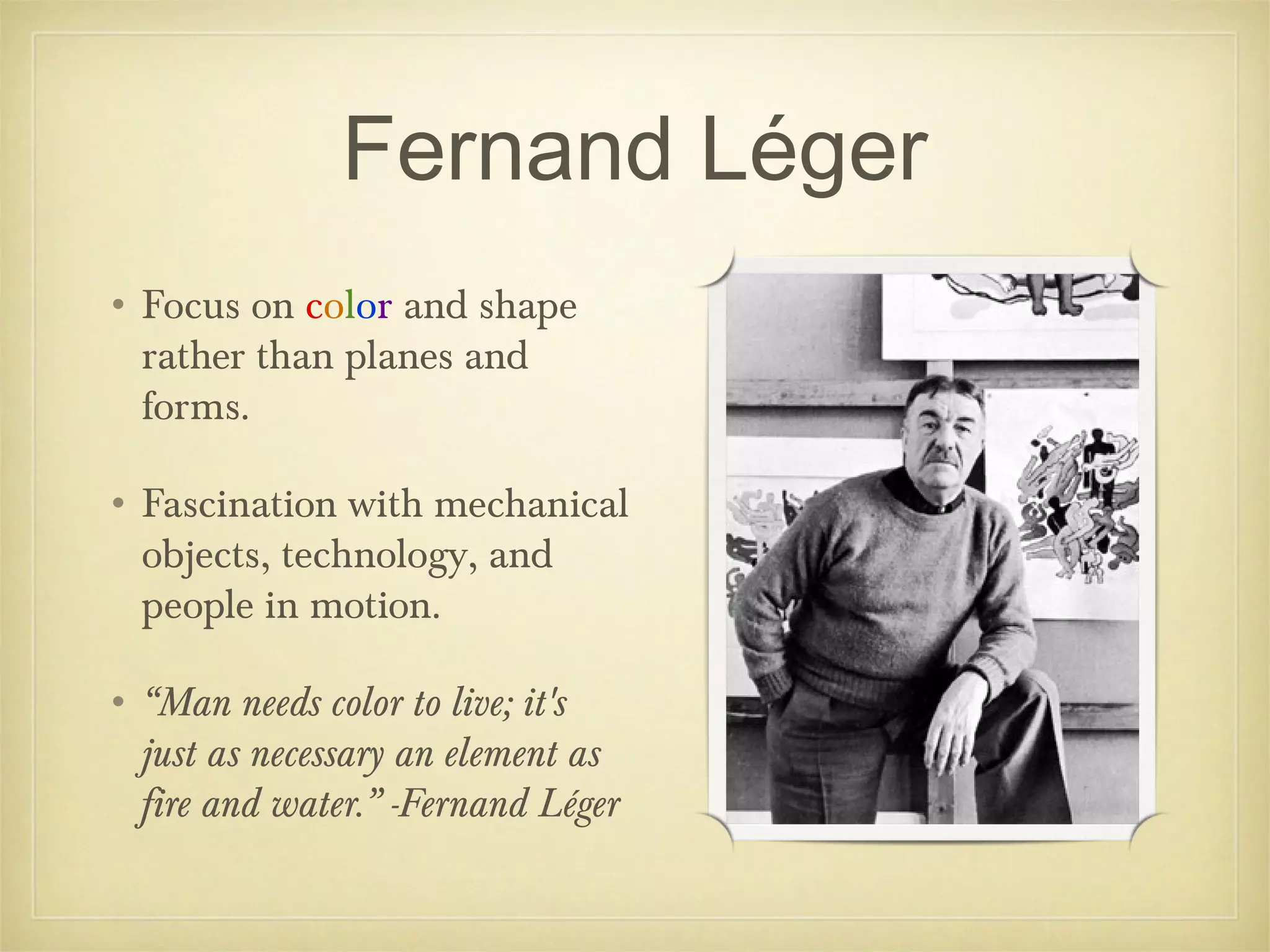 Fernand Léger
• Focus on color and shape
  rather than planes and
  forms.

• Fascination with mechanical
  objects, technology, and
  people in motion.

• “Man needs color to live; it's
  just as necessary an element as
  fire and water.” -Fernand Léger
 