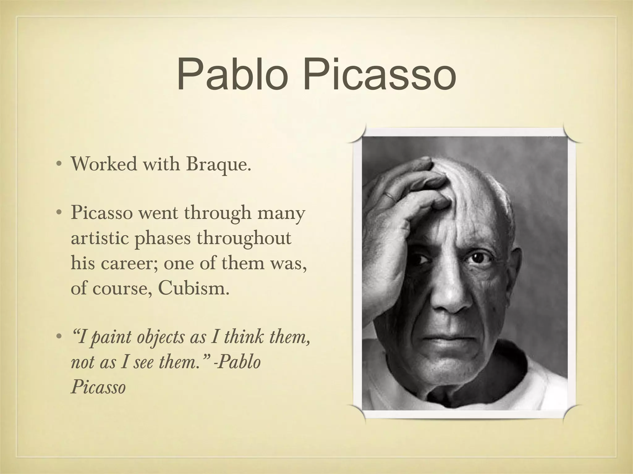 Pablo Picasso
• Worked with Braque.

• Picasso went through many
  artistic phases throughout
  his career; one of them was,
  of course, Cubism.

• “I paint objects as I think them,
  not as I see them.” -Pablo
  Picasso
 