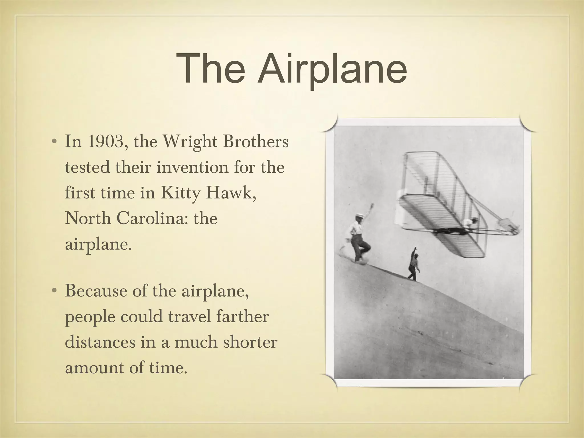 The Airplane
• In 1903, the Wright Brothers
  tested their invention for the
  first time in Kitty Hawk,
  North Carolina: the
  airplane.

• Because of the airplane,
  people could travel farther
  distances in a much shorter
  amount of time.
 