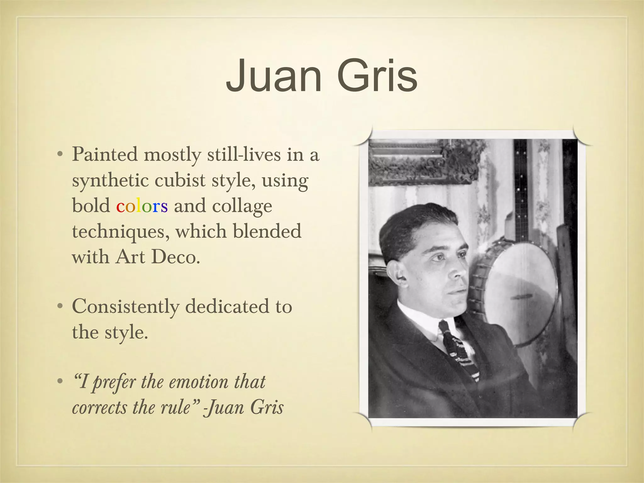 Juan Gris
• Painted mostly still-lives in a
  synthetic cubist style, using
  bold colors and collage
  techniques, which blended
  with Art Deco.

• Consistently dedicated to
  the style.

• “I prefer the emotion that
  corrects the rule” -Juan Gris
 