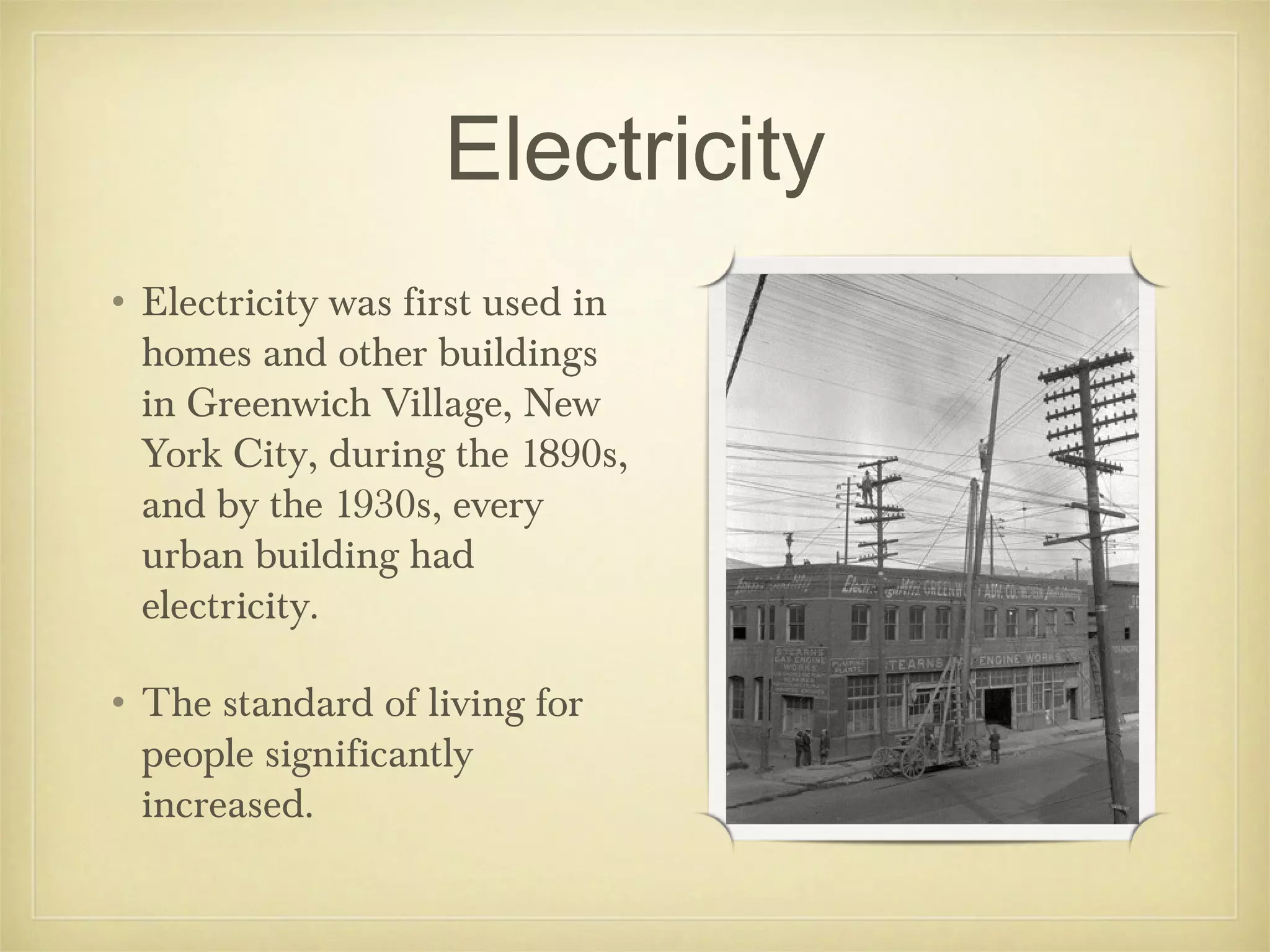 Electricity
• Electricity was first used in
  homes and other buildings
  in Greenwich Village, New
  York City, during the 1890s,
  and by the 1930s, every
  urban building had
  electricity.

• The standard of living for
  people significantly
  increased.
 