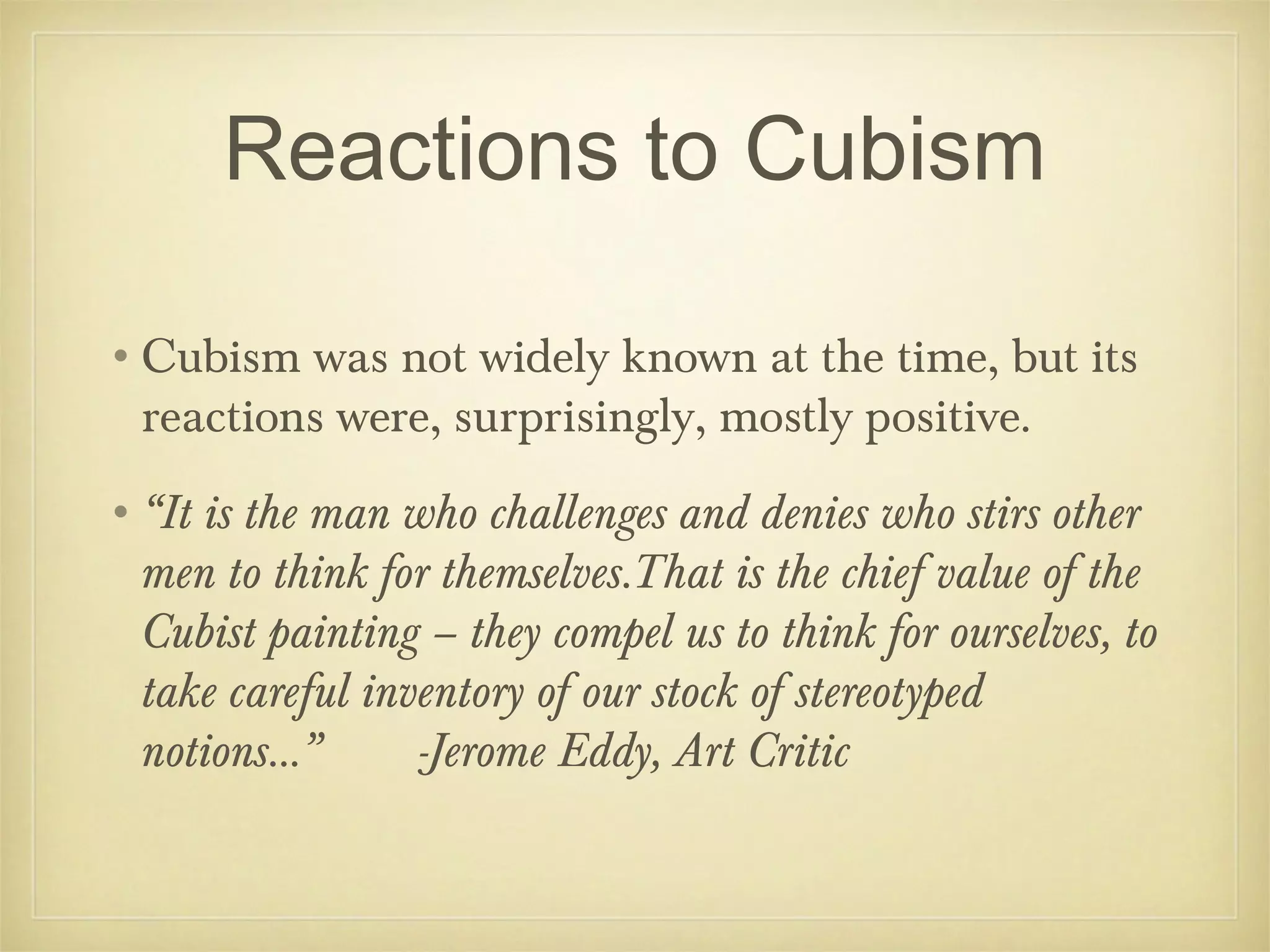 Reactions to Cubism

•Cubism was not widely known at the time, but its
 reactions were, surprisingly, mostly positive.
•“It is the man who challenges and denies who stirs other
 men to think for themselves.That is the chief value of the
 Cubist painting – they compel us to think for ourselves, to
 take careful inventory of our stock of stereotyped
 notions...”     -Jerome Eddy, Art Critic
 