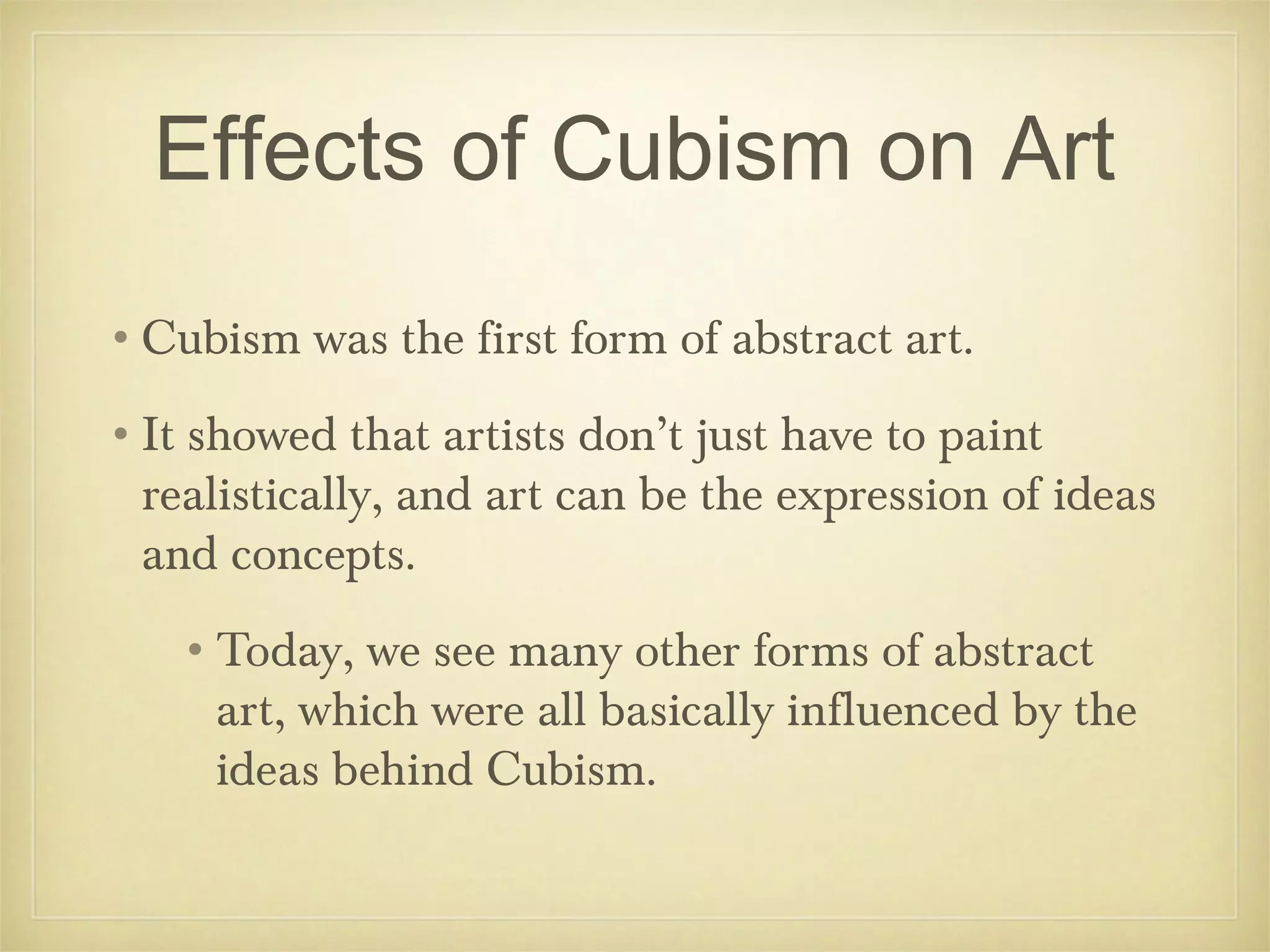 Effects of Cubism on Art
•Cubism was the first form of abstract art.
•It showed that artists don’t just have to paint
 realistically, and art can be the expression of ideas
 and concepts.
   •Today, we see many other forms of abstract
    art, which were all basically influenced by the
    ideas behind Cubism.
 