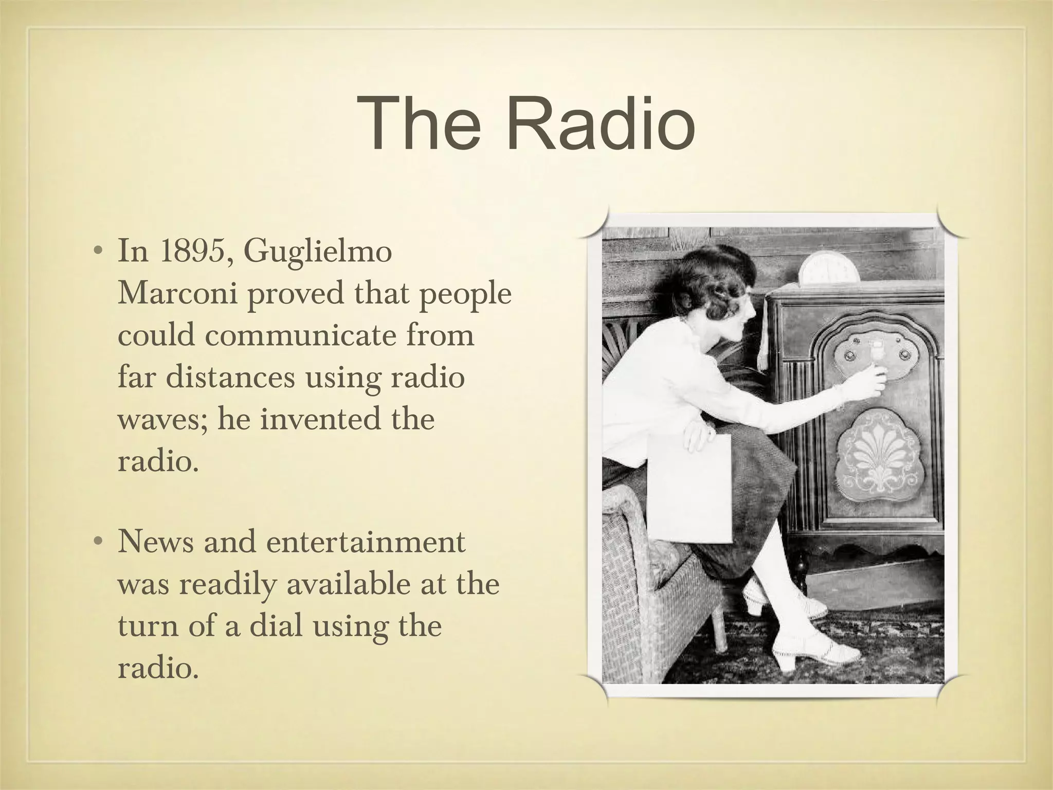 The Radio
• In 1895, Guglielmo
  Marconi proved that people
  could communicate from
  far distances using radio
  waves; he invented the
  radio.

• News and entertainment
  was readily available at the
  turn of a dial using the
  radio.
 