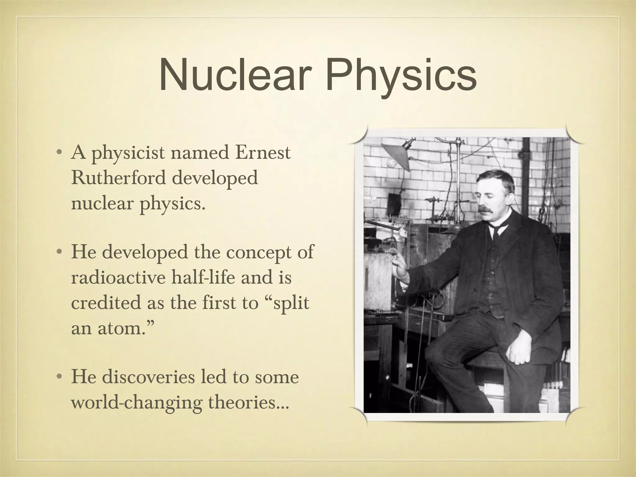 Nuclear Physics
• A physicist named Ernest
  Rutherford developed
  nuclear physics.

• He developed the concept of
  radioactive half-life and is
  credited as the first to “split
  an atom.”

• He discoveries led to some
  world-changing theories...
 