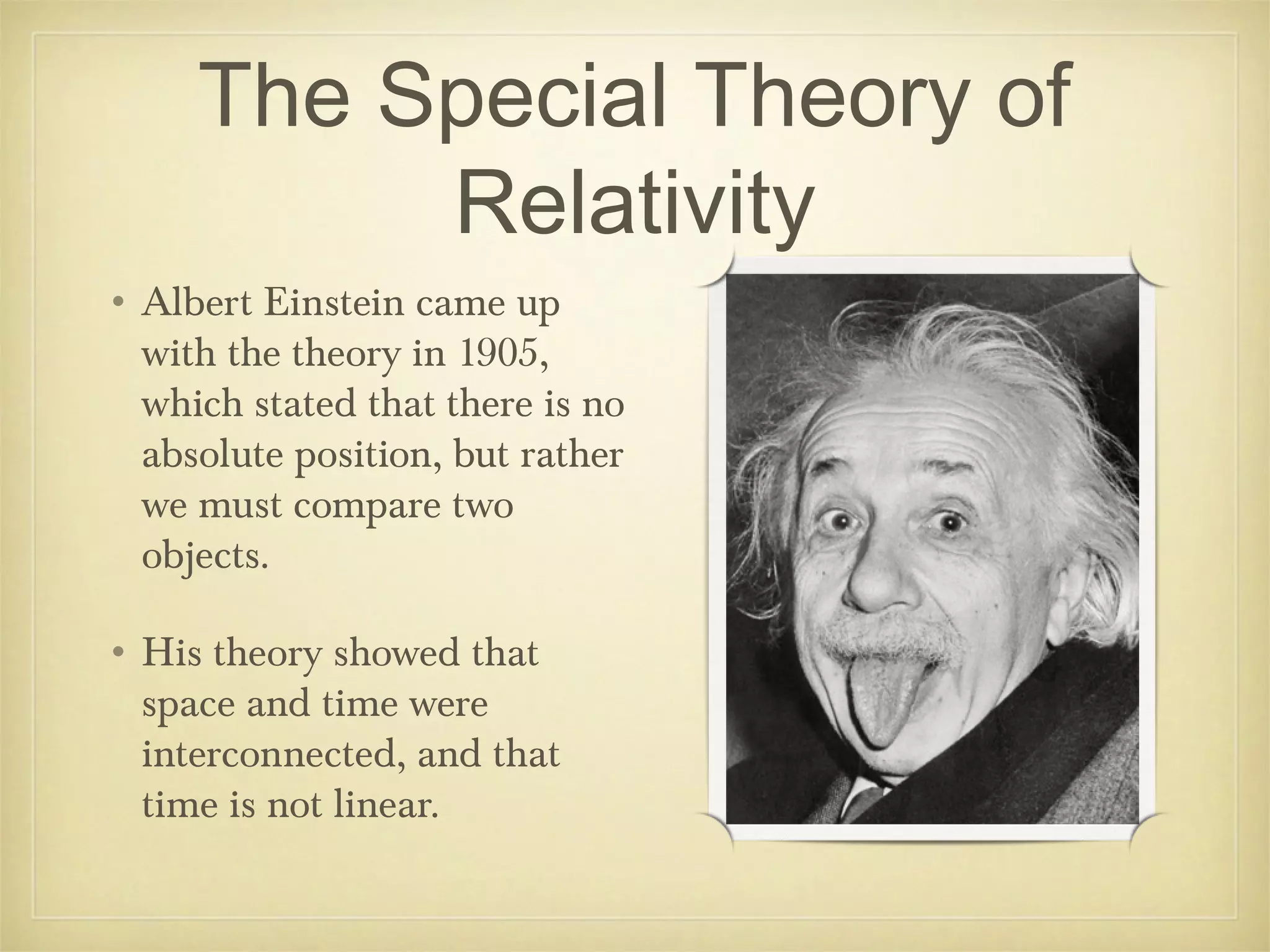 The Special Theory of
          Relativity
• Albert Einstein came up
  with the theory in 1905,
  which stated that there is no
  absolute position, but rather
  we must compare two
  objects.

• His theory showed that
  space and time were
  interconnected, and that
  time is not linear.
 