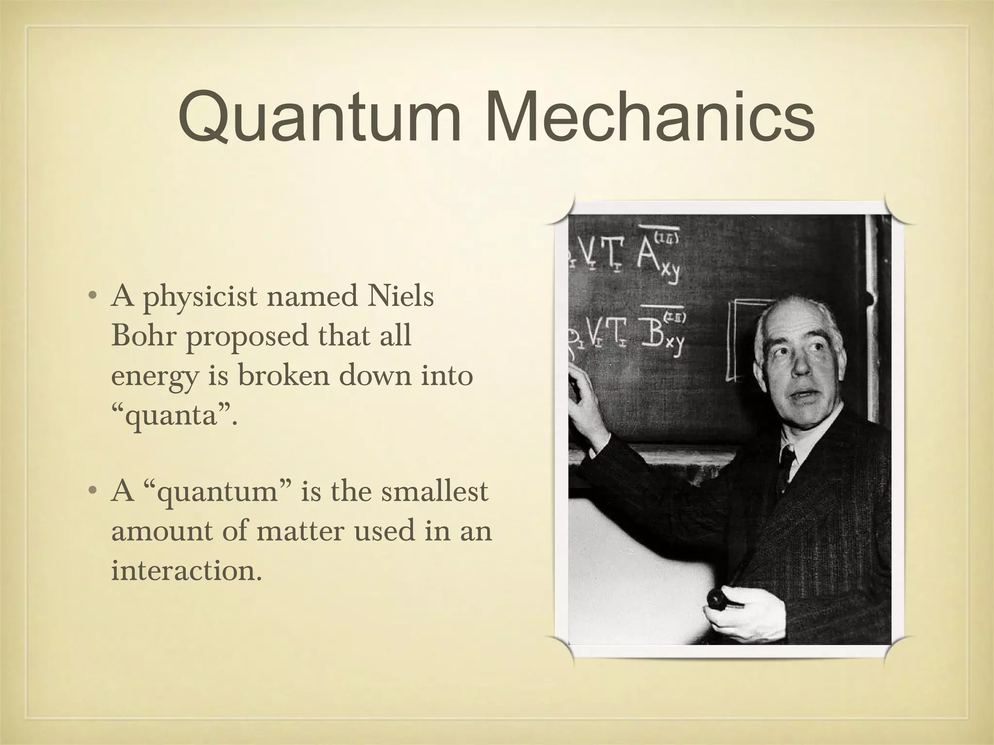 Quantum Mechanics

• A physicist named Niels
  Bohr proposed that all
  energy is broken down into
  “quanta”.

• A “quantum” is the smallest
  amount of matter used in an
  interaction.
 