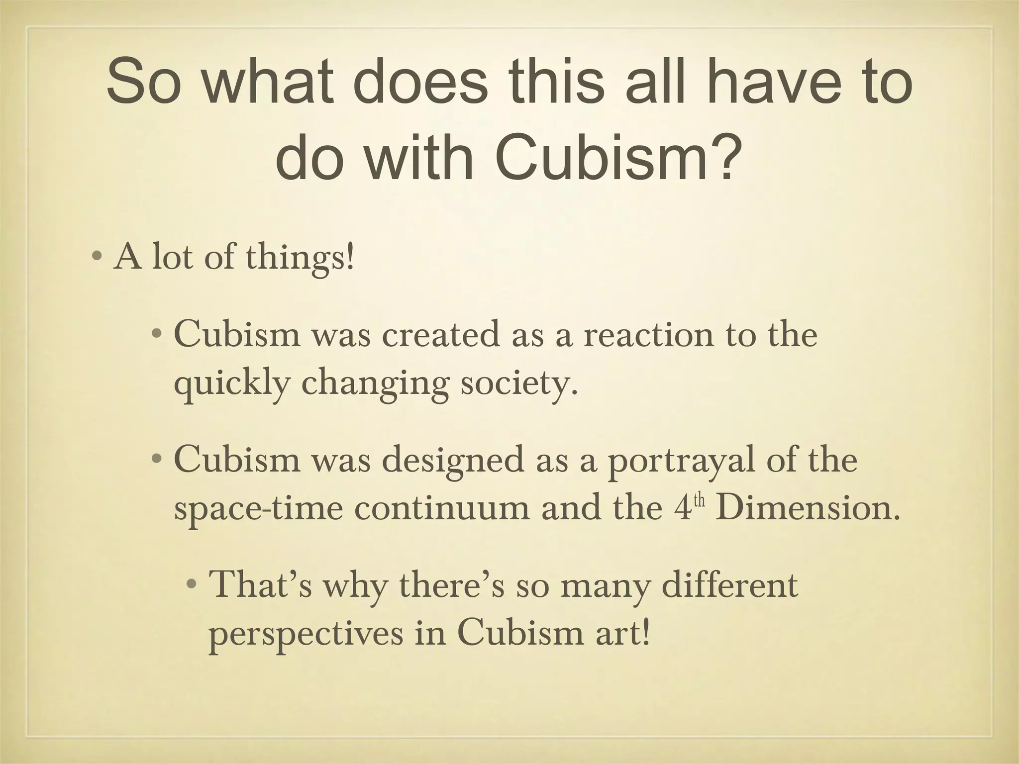 So what does this all have to
      do with Cubism?
•A lot of things!
   •Cubism was created as a reaction to the
    quickly changing society.
   •Cubism was designed as a portrayal of the
    space-time continuum and the 4th Dimension.
     •That’s why there’s so many different
      perspectives in Cubism art!
 