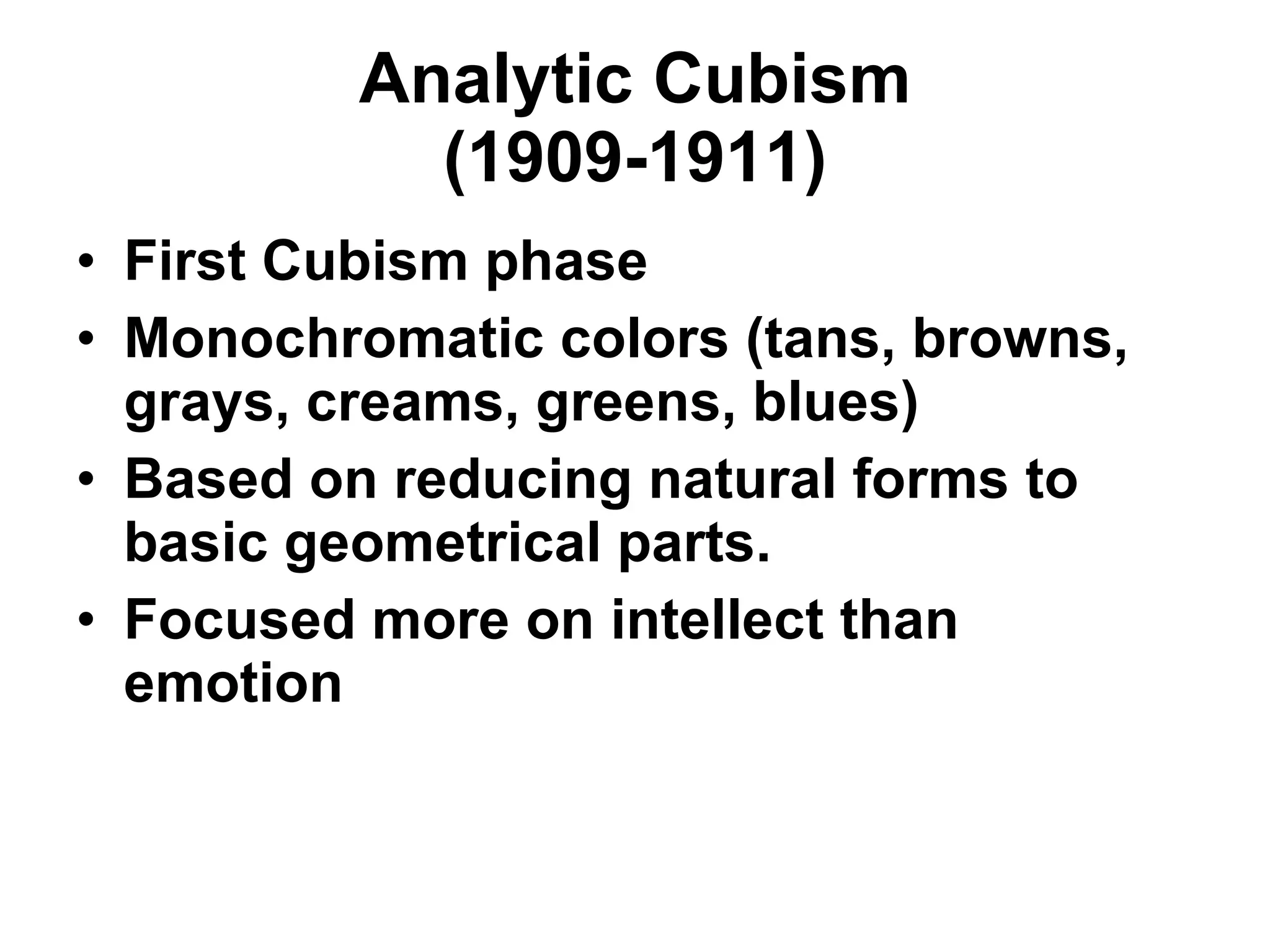 Analytic Cubism (1909-1911) First Cubism phase Monochromatic colors (tans, browns, grays, creams, greens, blues) Based on reducing natural forms to basic geometrical parts. Focused more on intellect than emotion 