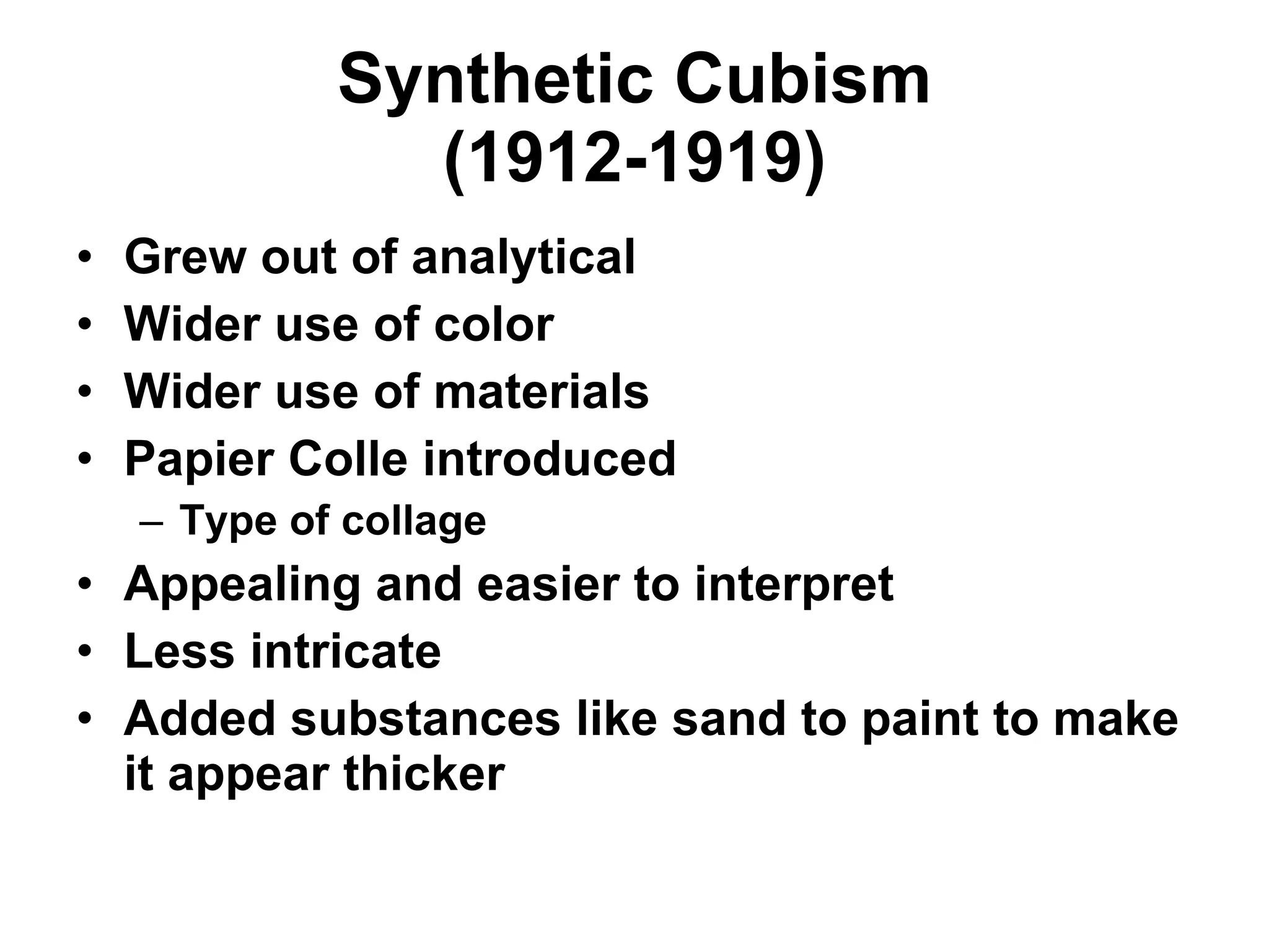 Synthetic Cubism (1912-1919) Grew out of analytical Wider use of color Wider use of materials Papier Colle introduced Type of collage Appealing and easier to interpret Less intricate Added substances like sand to paint to make it appear thicker 