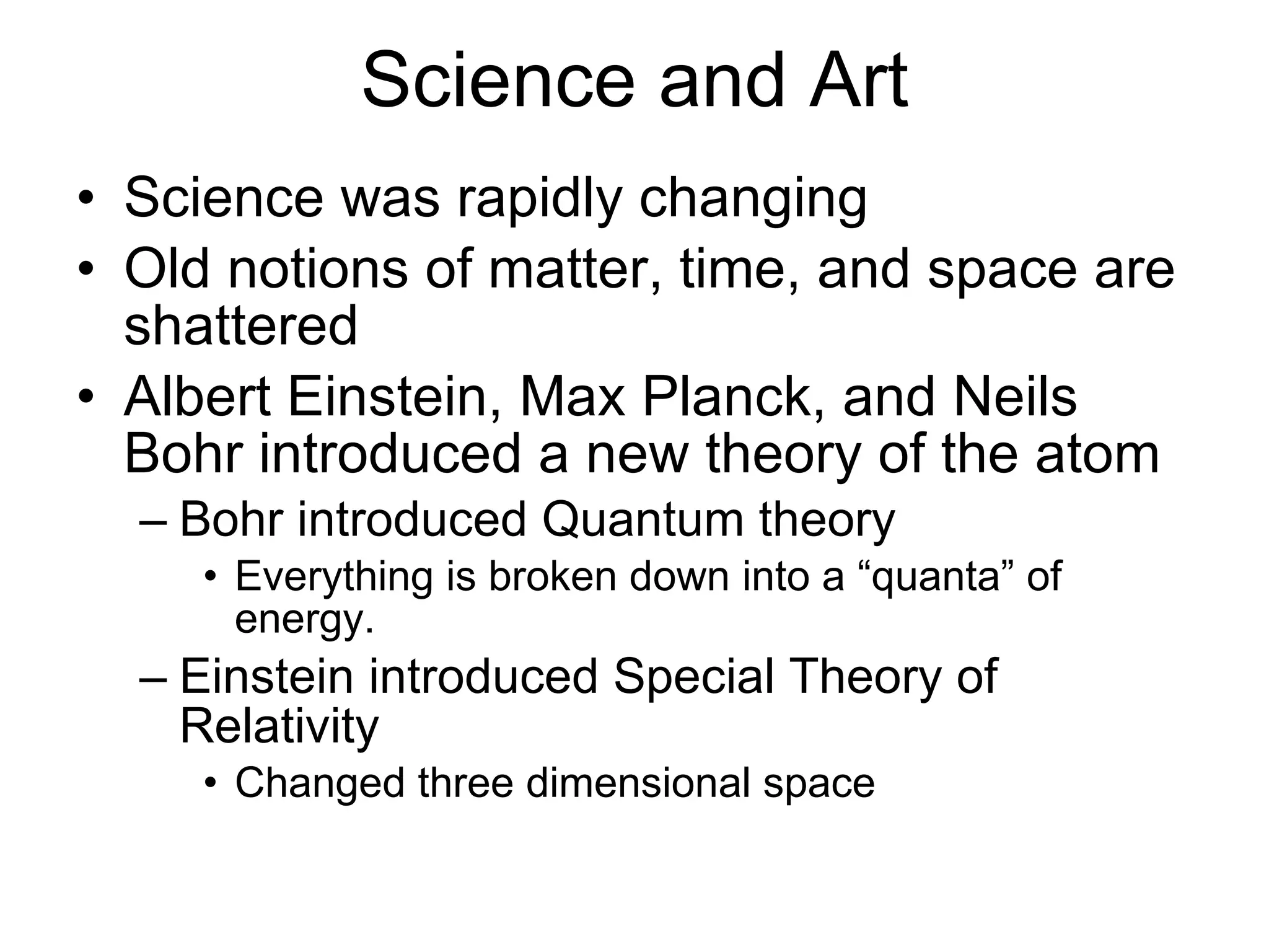 Science and Art Science was rapidly changing Old notions of matter, time, and space are shattered Albert Einstein, Max Planck, and Neils Bohr introduced a new theory of the atom Bohr introduced Quantum theory Everything is broken down into a “quanta” of energy. Einstein introduced Special Theory of Relativity Changed three dimensional space 