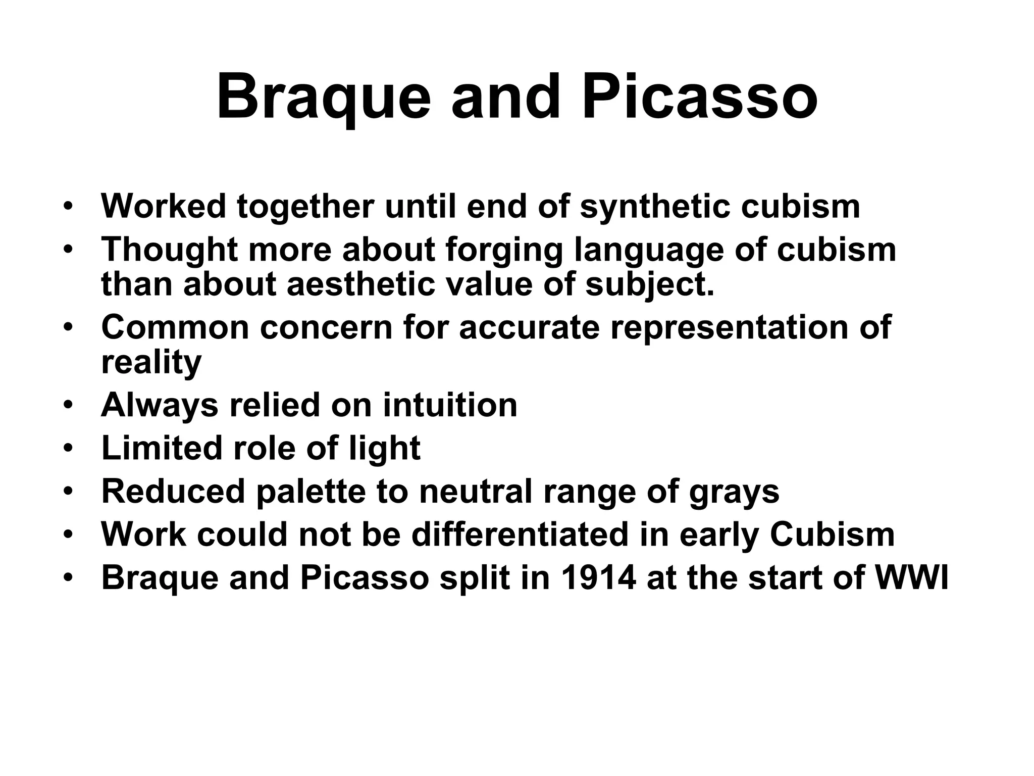 Braque and Picasso Worked together until end of synthetic cubism Thought more about forging language of cubism than about aesthetic value of subject. Common concern for accurate representation of reality Always relied on intuition Limited role of light Reduced palette to neutral range of grays Work could not be differentiated in early Cubism Braque and Picasso split in 1914 at the start of WWI 