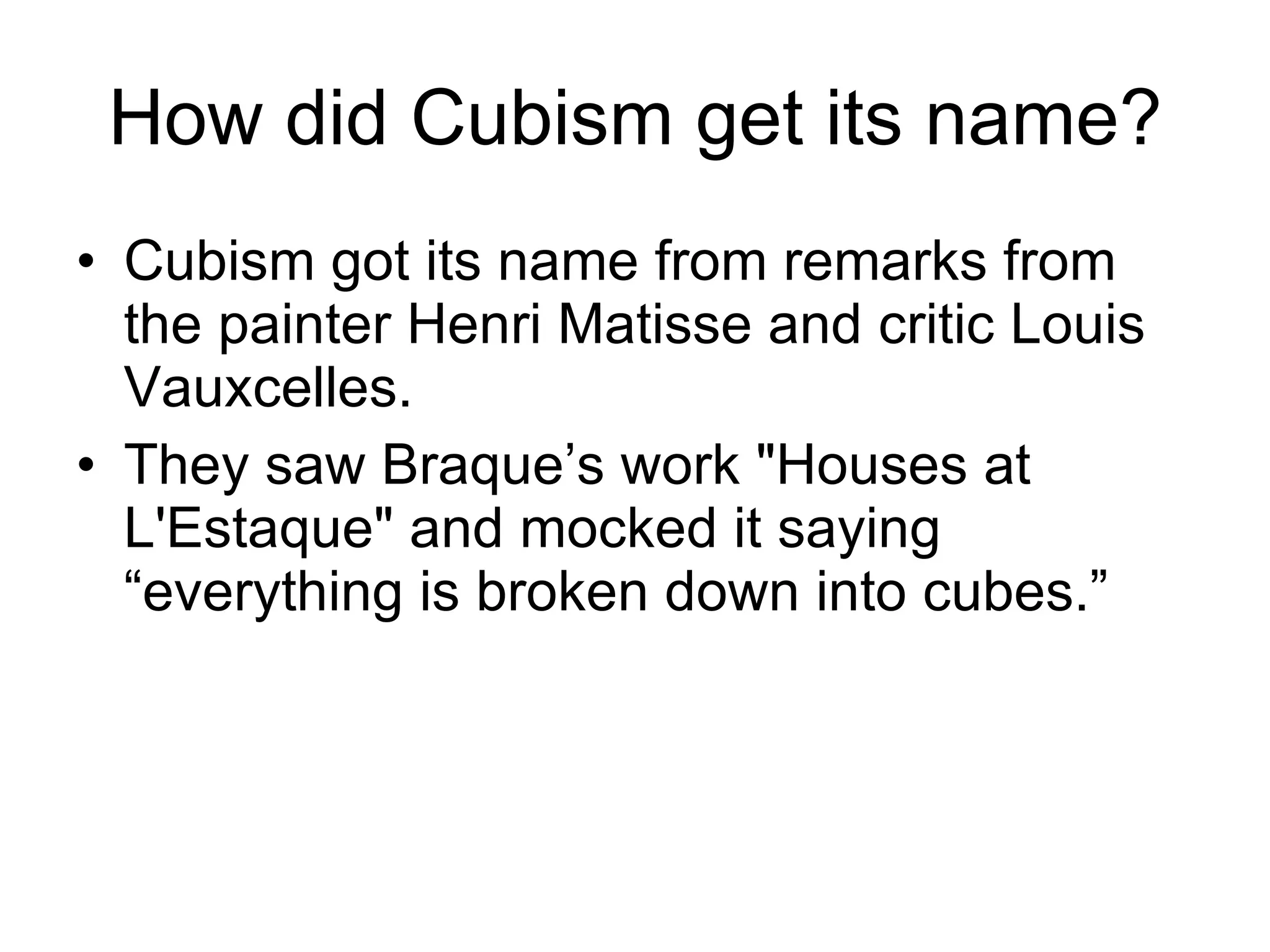 How did Cubism get its name? Cubism got its name from remarks from the painter Henri Matisse and critic Louis Vauxcelles. They saw Braque’s work &quot;Houses at L'Estaque&quot; and mocked it saying “everything is broken down into cubes.” 