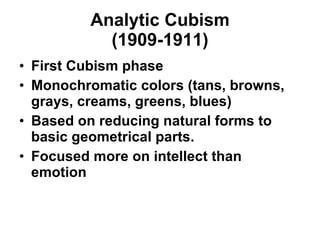 Analytic Cubism (1909-1911) First Cubism phase Monochromatic colors (tans, browns, grays, creams, greens, blues) Based on reducing natural forms to basic geometrical parts. Focused more on intellect than emotion 