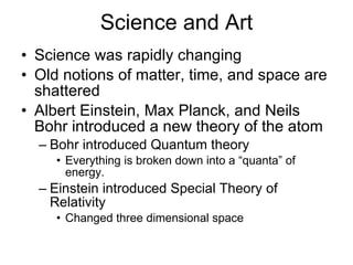 Science and Art Science was rapidly changing Old notions of matter, time, and space are shattered Albert Einstein, Max Planck, and Neils Bohr introduced a new theory of the atom Bohr introduced Quantum theory Everything is broken down into a “quanta” of energy. Einstein introduced Special Theory of Relativity Changed three dimensional space 