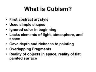 What is Cubism? First abstract art style Used simple shapes Ignored color in beginning Lacks elements of light, atmosphere, and space Gave depth and richness to painting Overlapping Fragments Reality of objects in space, reality of flat painted surface 