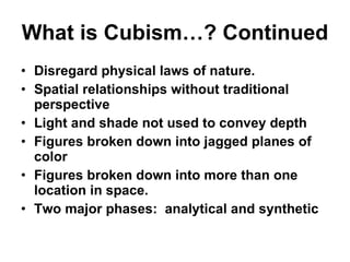 What is Cubism…? Continued Disregard physical laws of nature. Spatial relationships without traditional perspective Light and shade not used to convey depth Figures broken down into jagged planes of color Figures broken down into more than one location in space. Two major phases:  analytical and synthetic 