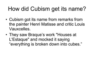How did Cubism get its name? Cubism got its name from remarks from the painter Henri Matisse and critic Louis Vauxcelles. They saw Braque’s work &quot;Houses at L'Estaque&quot; and mocked it saying “everything is broken down into cubes.” 