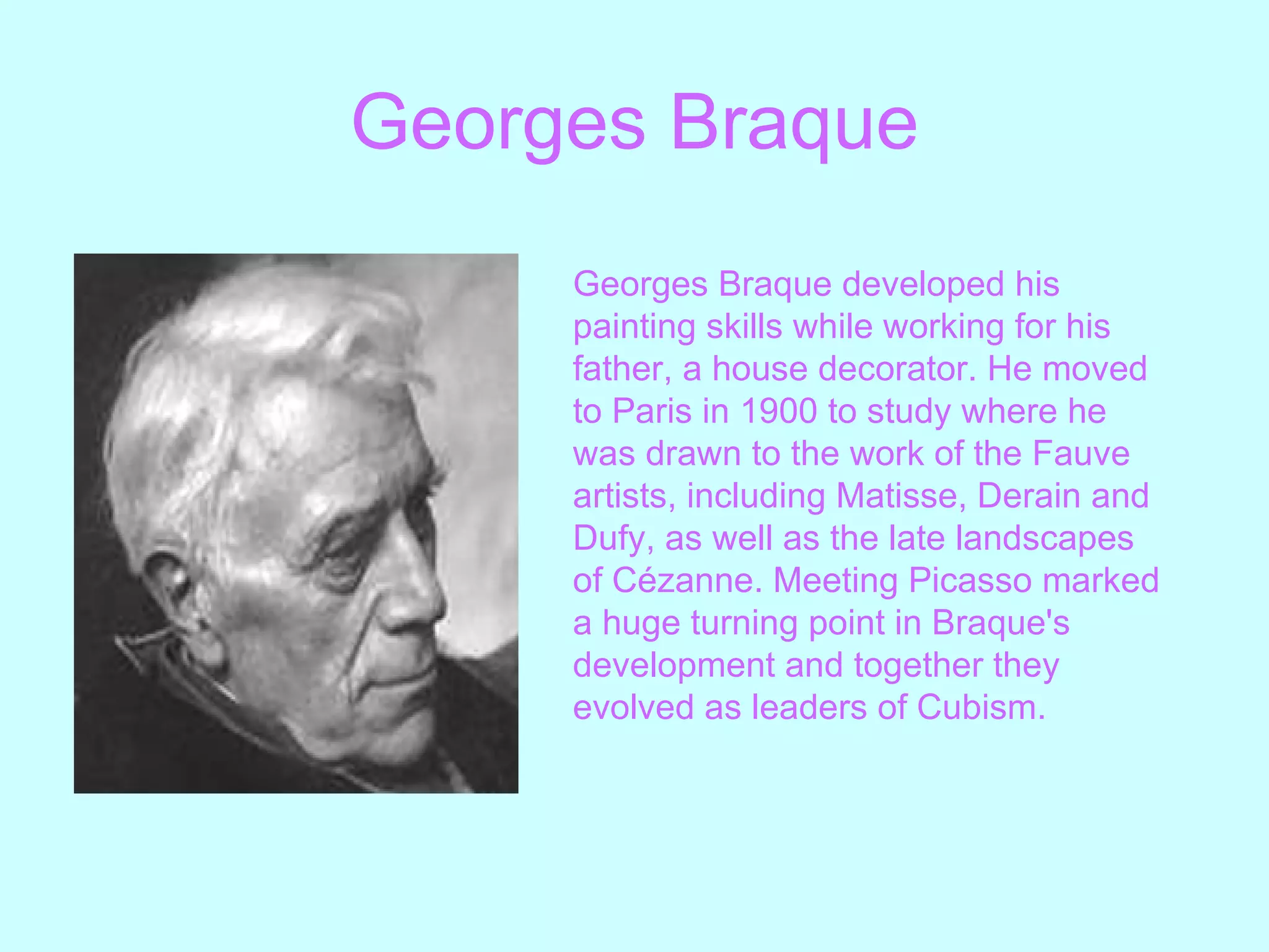 Georges   Braque Georges Braque developed his painting skills while working for his father, a house decorator. He moved to Paris in 1900 to study where he was drawn to the work of the Fauve artists, including Matisse, Derain and Dufy, as well as the late landscapes of Cézanne. Meeting Picasso marked a huge turning point in Braque's development and together they evolved as leaders of Cubism.   