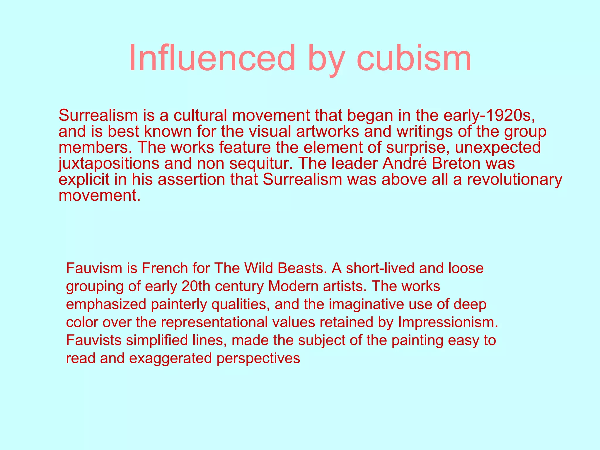 Influenced by cubism Surrealism is a   cultural movement that began in the early-1920s, and is best known for the visual artworks and writings of the group members. The works feature the element of surprise, unexpected juxtapositions and non sequitur. The leader André Breton was explicit in his assertion that Surrealism was above all a revolutionary movement.  Fauvism is French for The Wild Beasts. A short-lived and loose grouping of early 20th century Modern artists. The works emphasized painterly qualities, and the imaginative use of deep color over the representational values retained by Impressionism. Fauvists simplified lines, made the subject of the painting easy to read and exaggerated perspectives  