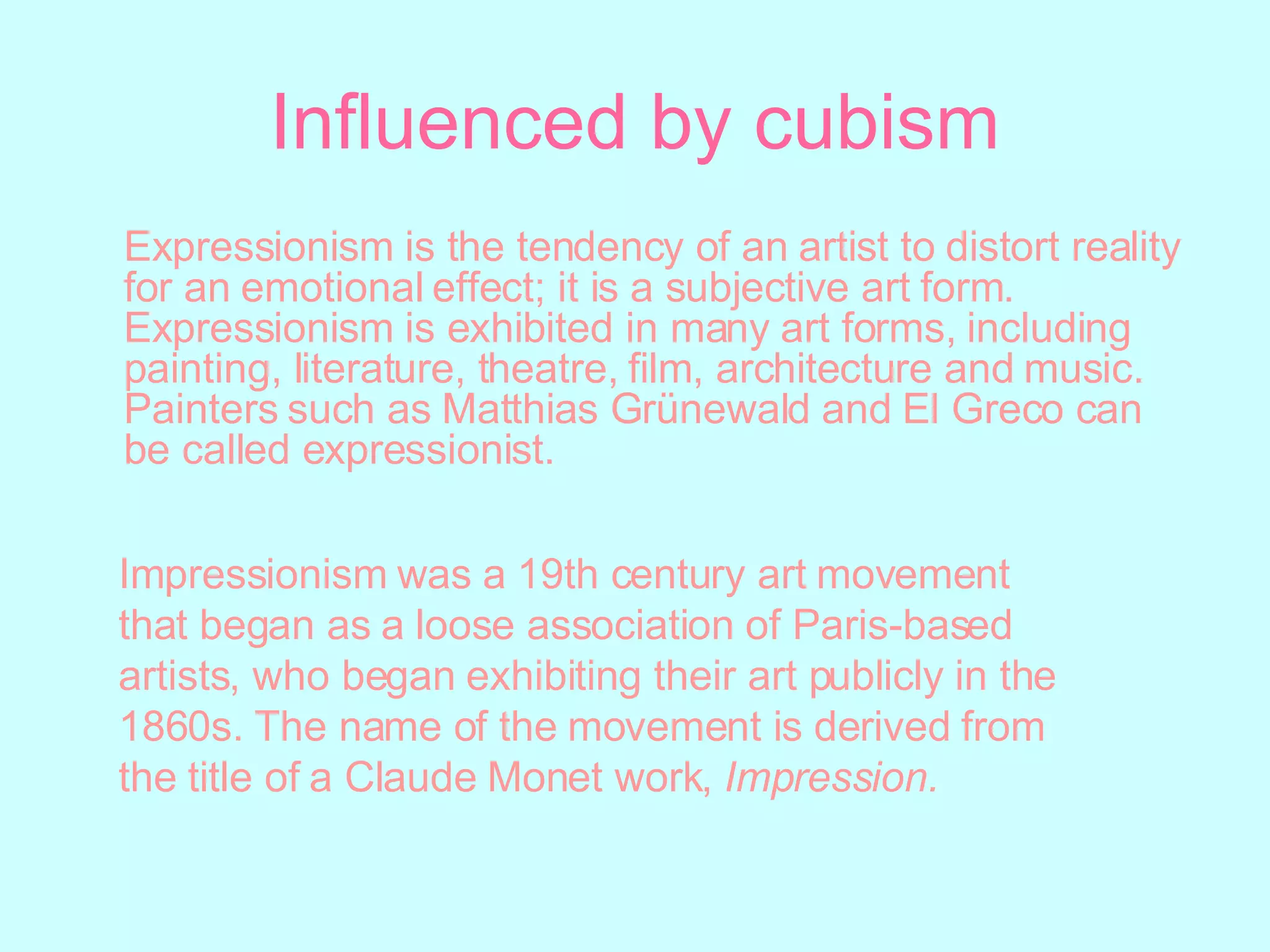 Influenced by cubism Expressionism is the tendency of an artist to distort reality for an emotional effect; it is a subjective art form. Expressionism is exhibited in many art forms, including painting, literature, theatre, film, architecture and music. Painters such as Matthias Grünewald and El Greco can be called expressionist. Impressionism was a 19th century art movement that began as a loose association of Paris-based artists, who began exhibiting their art publicly in the 1860s. The name of the movement is derived from the title of a Claude Monet work,  Impression. 
