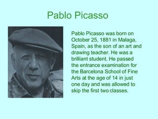 Pablo Picasso   Pablo Picasso was born on October 25, 1881 in Malaga, Spain, as the son of an art and drawing teacher. He was a brilliant student. He passed the entrance examination for the Barcelona School of Fine Arts at the age of 14 in just one day and was allowed to skip the first two classes.   