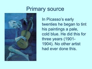 Primary source   In Picasso’s early twenties he began to tint his paintings a pale, cold blue. He did this for three years (1901-1904). No other artist had ever done this.  