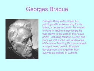 Georges   Braque Georges Braque developed his painting skills while working for his father, a house decorator. He moved to Paris in 1900 to study where he was drawn to the work of the Fauve artists, including Matisse, Derain and Dufy, as well as the late landscapes of Cézanne. Meeting Picasso marked a huge turning point in Braque's development and together they evolved as leaders of Cubism.   