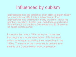 Influenced by cubism Expressionism is the tendency of an artist to distort reality for an emotional effect; it is a subjective art form. Expressionism is exhibited in many art forms, including painting, literature, theatre, film, architecture and music. Painters such as Matthias Grünewald and El Greco can be called expressionist. Impressionism was a 19th century art movement that began as a loose association of Paris-based artists, who began exhibiting their art publicly in the 1860s. The name of the movement is derived from the title of a Claude Monet work,  Impression. 